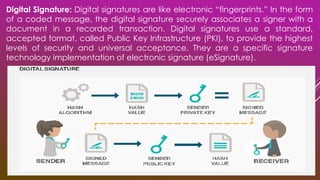 Digital Signature: Digital signatures are like electronic “fingerprints.” In the form
of a coded message, the digital signature securely associates a signer with a
document in a recorded transaction. Digital signatures use a standard,
accepted format, called Public Key Infrastructure (PKI), to provide the highest
levels of security and universal acceptance. They are a specific signature
technology implementation of electronic signature (eSignature).
 