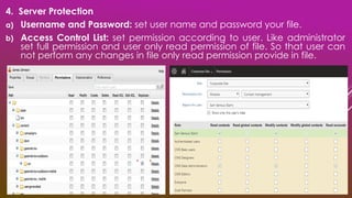 4. Server Protection
a) Username and Password: set user name and password your file.
b) Access Control List: set permission according to user. Like administrator
set full permission and user only read permission of file. So that user can
not perform any changes in file only read permission provide in file.
 