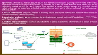 c) Firewall: A firewall is a network security device that monitors incoming and outgoing network traffic and decides
whether to allow or block specific traffic based on a defined set of security rules. Firewalls have been a first line of
defense in network security for over 25 years. They establish a barrier between secured and controlled internal
networks that can be trusted and untrusted outside networks, such as the Internet. A firewall can be hardware,
software, or both.
1. Packet filter firewall: checks IP address of incoming packet and rejects anything that does not match the list of
trusted addresses (prone to IP spoofing)
2. Application level proxy server: examines the application used for each individual IP packet (e.g., HTTP, FTP) to
verify its authenticity.
3. Stateful packet inspection: examines all parts of the IP packet to determine whether or not to accept or reject
the requested communication.
 