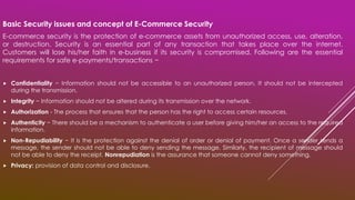 Basic Security issues and concept of E-Commerce Security
E-commerce security is the protection of e-commerce assets from unauthorized access, use, alteration,
or destruction. Security is an essential part of any transaction that takes place over the internet.
Customers will lose his/her faith in e-business if its security is compromised. Following are the essential
requirements for safe e-payments/transactions −
 Confidentiality − Information should not be accessible to an unauthorized person. It should not be intercepted
during the transmission.
 Integrity − Information should not be altered during its transmission over the network.
 Authorization - The process that ensures that the person has the right to access certain resources.
 Authenticity − There should be a mechanism to authenticate a user before giving him/her an access to the required
information.
 Non-Repudiability − It is the protection against the denial of order or denial of payment. Once a sender sends a
message, the sender should not be able to deny sending the message. Similarly, the recipient of message should
not be able to deny the receipt. Nonrepudiation is the assurance that someone cannot deny something.
 Privacy: provision of data control and disclosure.
 