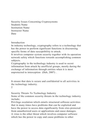 Security Issues Concerning Cryptosystems
Students Name
Institution Name
Instructor Name
Date
Introduction
In industry technology, cryptography refers to a technology that
has the power to perform significant functions in discoursing
specific forms of data susceptibility to attack.
It involves computer system security together with its operation
network safety which functions towards accomplishing common
subjects.
Cryptography in the technology industry is used to secret
information from attack by unofficial groups, mostly during the
exchange of information through entities when it is most
unprotected to interception (Deb, 2007) .
It ensure that data is secure and confidential to all activities in
the technology industry.
2
Security Threats To Technology Industry
Some of the common security threats in the technology industry
include;
Privilege escalation which entails structured software activities
that in many times have problems that can be exploited and
have the power to access data significantly from sites protected
from unauthorized users or applications and cause damages.
A virus is the other threat which involves computer software
which has the power to copy and cause problems to other
 