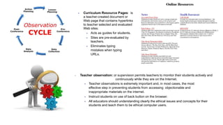  Curriculum Resource Pages: is
a teacher-created document or
Web page that contains hyperlinks
to teacher selected and evaluated
Web sites:
 Acts as guides for students.
 Sites are pre-evaluated by
teachers.
 Eliminates typing
mistakes when typing
URLs.
 Teacher observation: or supervision permits teachers to monitor their students actively and
continuously while they are on the Internet.
 Teacher observations is extremely important and, in most cases, the most
effective step in preventing students from accessing objectionable and
inappropriate materials on the internet.
 Instruct students on use of back button on the browser.
 All educators should understanding clearly the ethical issues and concepts for their
students and teach them to be ethical computer users.
 