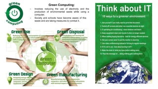 Green Computing:
 Involves reducing the use of electricity and the
production of environmental waste while using a
computer.
 Society and schools have become aware of this
waste and are taking measures to combat it.
 