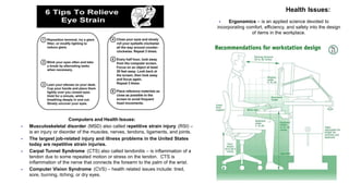 Computers and Health Issues:
 Musculoskeletal disorder (MSD) also called repetitive strain injury (RSI) –
is an injury or disorder of the muscles, nerves, tendons, ligaments, and joints.
 The largest job-related injury and illness problems in the United States
today are repetitive strain injuries.
 Carpal Tunnel Syndrome (CTS) also called tendonitis – is inflammation of a
tendon due to some repeated motion or stress on the tendon. CTS is
inflammation of the nerve that connects the forearm to the palm of the wrist.
 Computer Vision Syndrome (CVS) – health related issues include: tired,
sore, burning, itching, or dry eyes.
 Ergonomics – is an applied science devoted to
incorporating comfort, efficiency, and safety into the design
of items in the workplace.
Health Issues:
 