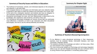 Summary for Chapter Eight
Summary of Teachers Discovering Computers:
• To be effective in using educational technology in their classrooms,
teachers must be computer literate, information literature, and most
importantly, integration literate.
• The textbook provided the knowledge and skills in all three areas, What
you have learned is only a beginning .
• You must continuously update your technology and technology integration
skills so you can use and integrate technology into your curriculum and in
so doing influence future generation in immensely positive ways.
Summary of Security Issues and Ethics in Education:
• The livelihood of businesses, schools, and individuals depends on the computers
and networks in use every days.
• This increased reliance on computers and information sent over networks makes
it essential to take steps to protect the systems and information from known risks.
• At the same time, employees, teachers, and students also have an obligation to
use computers responsibly and not abuse the power computers provide.
• Educational technologies are tools, and their effectiveness is determined by the
knowledge, skill, experience, level of training, and ethics of the user.
• The educational technology knowledge you acquire should help you participate
more effectively in decisions on how to use computers and other educational
technologies, and how to use the Internet efficiently and ethically.
 