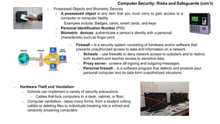  Possessed Objects and Biometric Devices
 A possessed object is any item that you must carry to gain access to a
computer or computer facility
Examples include: Badges, cards, smart cards, and keys
 Personal Identification Number (PIN)
 Biometric devices authenticate a person’s identity with a personal
characteristic such as finger print
 Firewall – is a security system consisting of hardware and/or software that
prevents unauthorized access to data and information on a network.
 Schools - use firewalls to deny network access to outsiders and to restrict
both student and teacher access to sensitive data.
 Proxy server- screens all ingoing and outgoing messages.
 Personal firewall – is a software program that detects and protects your
personal computer and its data form unauthorized intrusions.
 Hardware Theft and Vandalism
 Schools can implement a variety of security precautions.
 Cables that lock computers to a desk, cabinet, or floor.
 Computer vandalism - takes many forms, from a student cutting
cables or deleting files to individuals breaking into a school and
randomly smashing computers.
Computer Security: Risks and Safeguards (con’t)
 