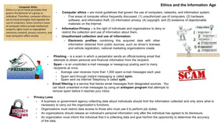 Ethics and the Information Age
 Computer ethics – are moral guidelines that govern the use of computers, networks, and information system.
 Five areas of computer ethics frequently discussed (1) unauthorized use of computers, (2) hardware,
software, and information theft, (3) information privacy, (4) copyright, and (5) existence of objectionable
materials on the Internet.
 Information Privacy – is the right of individuals and organizations to deny or
restrict the collection and use of information about them.
 Unauthorized collection and use of information:
 Electronic profiles- combining this acquired data with other
information obtained from public sources, such as driver’s licenses
and vehicle registration, national marketing organizations create.
 Phishing – is a scam in which a perpetrator sends an official-looking email that
attempts to obtain personal and financial information from the recipient.
 Spam – is an unsolicited e-mail message or newsgroup posting sent to many
recipients at once.
 Average user receives more than 1,000 spam e-mail messages each year.
 Spam sent through instant messaging is called spim.
 Spam sent via Internet Telephony is called split.
 Email filtering is a service that blocks email messages from designated sources. You
can block unwanted e-mail messages by using an antispam program that attempts to
remove spam before it reaches your inbox.
 Privacy Laws
 A business or government agency collecting data about individuals should limit the information collected and only store what is
necessary to carry out the organization’s functions.
 Organizations must restrict data access to those who must use it to perform job duties.
 An organizations should release an individual’s personal information only after the individual has agreed to its disclosure.
 An organization must inform the individual that it is collecting data and give her/him the opportunity to determine the accuracy
of the data.
 