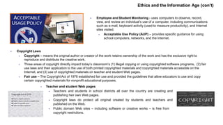  Employee and Student Monitoring - uses computers to observe, record,
view, and review an individual’s use of a computer, including communications
such as e-mail, keyboard activity (used to measure productivity), and Internet
sites visited.
 Acceptable Use Policy (AUP) – provides specific guidance for using
school computers, networks, and the Internet.
 Copyright Laws
 Copyright – means the original author or creator of the work retains ownership of the work and has the exclusive right to
reproduce and distribute the creative work.
 Three areas of copyright directly impact today’s classroom’s (1) illegal copying or using copyrighted software programs, (2) fair
use laws and their application to the use of both printed copyrighted materials and copyrighted materials accessible on the
Internet, and (3) use of copyrighted materials on teacher and student Web pages.
 Fair use – The Copyright Act of 1976 established fair use and provided the guidelines that allow educators to use and copy
certain copyrighted materials for nonprofit educational purposes.
 Teacher and student Web pages
 Teachers and students in school districts all over the country are creating and
publishing heir own Web pages.
 Copyright laws do protect all original created by students and teachers and
published on the Web.
 Public domain Web sites – including software or creative works – is free from
copyright restrictions.
Ethics and the Information Age (con’t)
 