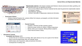 Internet Ethics and Objectionable Materials
Objectionable material on the internet, includes racist literature, obscene pictures and videos, gambling, and
age-restricted items such as cigarettes and alcohol.
 There are three different types of Internet materials that fall under the general term objectionable material:
1. Pornographic material.
2. Racist literature, gambling.
3. Incorrect, inaccurate or inappropriate material and information.
 Government Actions:
 Children’s Internet Protection Act - protects children from obscene, pornographic, and other information
considered to be harmful to minors.
 Parental Controls
 Available in Windows and Mac operating systems.
 Determine proper controls for children in different age groups.
 Monitor child’s use of computer; filtering software programs.
 Check Internet browser’s history.
 Educational Controls
 Acceptable Use Policies (AUP)
 A notice that use of a network is a privilege, not a right, behave as if you are a guest on the Internet.
 Rules concerning objectionable sites, and copyright issues.
 Outline proper use of equipment, safety and personal information.
 Consequences of violating rules.
 