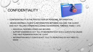 CONFIDENTIALITY
• CONFIDENTIALITY ISTHE PROTECTION OF PERSONAL INFORMATION.
• MEANS KEEPINGA CLIENT’S INFORMATION BETWEENYOU AND THE CLIENT,
AND NOT TELLING OTHERS INCLUDING CO-WORKERS, FRIENDS, FAMILY, ETC.
• INDIVIDUAL FILESARELOCKED AND SECURED
• SUPPORTWORKERSDO NOT TELLOTHER PEOPLEWHAT IS IN A CLIENT’S FILE UNLESS
THEY HAVE PERMISSION FROM THE CLIENT
• INFORMATION ABOUT CLIENTS IS NOT TOLD TO PEOPLEWHO DO NOT NEEDTO
KNOW
 