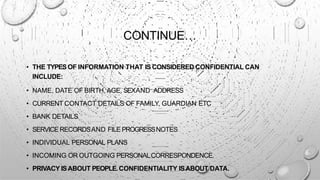 CONTINUE…
• THE TYPESOF INFORMATION THAT IS CONSIDERED CONFIDENTIAL CAN
INCLUDE:
• NAME, DATE OF BIRTH, AGE, SEXAND ADDRESS
• CURRENT CONTACT DETAILS OF FAMILY, GUARDIAN ETC
• BANK DETAILS
• SERVICE RECORDSAND FILE PROGRESSNOTES
• INDIVIDUAL PERSONAL PLANS
• INCOMING OR OUTGOING PERSONALCORRESPONDENCE.
• PRIVACY ISABOUT PEOPLE.CONFIDENTIALITY ISABOUT DATA.
 