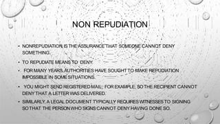 NON REPUDIATION
• NONREPUDIATION ISTHE ASSURANCE THAT SOMEONE CANNOT DENY
SOMETHING.
• TO REPUDIATE MEANS TO DENY.
• FOR MANY YEARS,AUTHORITIES HAVE SOUGHT TO MAKE REPUDIATION
IMPOSSIBLE IN SOMESITUATIONS.
• YOU MIGHT SEND REGISTEREDMAIL, FOR EXAMPLE, SOTHE RECIPIENT CANNOT
DENY THAT A LETTER WAS DELIVERED.
• SIMILARLY, A LEGAL DOCUMENT TYPICALLY REQUIRESWITNESSESTO SIGNING
SOTHAT THE PERSONWHO SIGNS CANNOT DENY HAVING DONE SO.
 