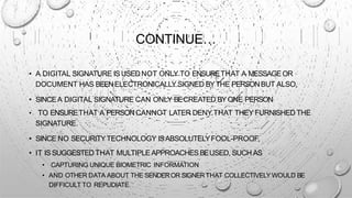 CONTINUE…
• A DIGITAL SIGNATURE IS USEDNOT ONLY TO ENSURETHAT A MESSAGEOR
DOCUMENT HAS BEENELECTRONICALLY SIGNED BYTHE PERSONBUT ALSO,
• SINCEA DIGITAL SIGNATURE CAN ONLY BECREATED BYONE PERSON
• TO ENSURETHAT A PERSONCANNOT LATER DENY THAT THEY FURNISHED THE
SIGNATURE.
• SINCE NO SECURITYTECHNOLOGY ISABSOLUTELYFOOL-PROOF,
• IT IS SUGGESTEDTHAT MULTIPLEAPPROACHES BEUSED, SUCH AS
• CAPTURING UNIQUE BIOMETRIC INFORMATION
• AND OTHER DATA ABOUT THE SENDEROR SIGNERTHAT COLLECTIVELY WOULD BE
DIFFICULT TO REPUDIATE.
 