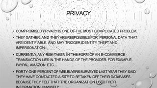 PRIVACY
• COMPROMISED PRIVACY IS ONE OF THE MOST COMPLICATED PROBLEM.
• THEY GATHER, AND THEYARERESPONSIBLEFOR, PERSONALDATA THAT
AREIDENTIFIABLE, AND MAY TRIGGER IDENTITY THEFT AND
IMPERSONATION.
• CURRENTLY, ANY RISKTAKEN IN THE FORM OFAN E-COMMERCE
TRANSACTION LIESIN THE HANDS OF THE PROVIDER. FOR EXAMPLE,
PAYPAL, AMAZON ETC…
• FORTY-ONE PERCENTOF WEBBUYERSSURVEYEDLAST YEARTHEY SAID
THEY HAVE CONTACTED A SITETO BETAKEN OFF THEIR DATABASES
BECAUSETHEY FELTTHAT THE ORGANIZATION USEDTHEIR
 