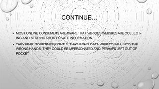 CONTINUE…
• MOST ONLINE CONSUMERSAREAWARE THAT VARIOUS WEBSITESARECOLLECT-
ING AND STORING THEIR PRIVATE INFORMATION.
• THEY FEAR, SOMETIMES RIGHTLY, THAT IF THIS DATA WERETO FALL INTO THE
WRONG HANDS, THEY COULD BEIMPERSONATED AND PERHAPSLEFT OUT OF
POCKET
 