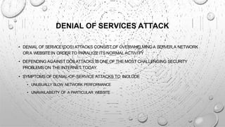 DENIAL OF SERVICES ATTACK
• DENIAL OF SERVICE(DOS) ATTACKS CONSIST OF OVERWHELMINGA SERVER,A NETWORK
ORA WEBSITEIN ORDER TO PARALYZE ITS NORMAL ACTIVITY .
• DEFENDING AGAINST DOSATTACKS IS ONE OF THE MOST CHALLENGING SECURITY
PROBLEMSON THE INTERNET TODAY.
• SYMPTOMS OF DENIAL-OF-SERVICE ATTACKS TO INCLUDE
• UNUSUALLY SLOW NETWORK PERFORMANCE
• UNAVAILABILITY OF A PARTICULAR WEBSITE
 