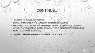 CONTINUE…
• INABILITY TO ACCESSANY WEBSITE
• DRAMATIC INCREASE IN THE NUMBER OF SPAM EMAILSRECEIVED
• PHLASHING – ALSO KNOWN AS A PERMANENT DENIAL-OF-SERVICE (PDOS) IS AN
ATTACK THAT DAMAGES A SYSTEMSOBADLY THAT IT REQUIRESREPLACEMENT OR
REINSTALLATION OF HARDWARE
• RECENTLY TWITTER WASTHE SUBJECTOF A DOS ATTACK.
 