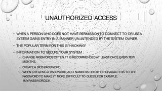 UNAUTHORIZED ACCESS
• WHENA PERSONWHO DOES NOT HAVE PERMISSIONTO CONNECT TO OR USEA
SYSTEMGAINS ENTRY IN A MANNER UN-INTENDED BYTHE SYSTEM OWNER.
• THE POPULARTERM FORTHIS IS “HACKING”
• INFORMATION TO SECUREYOUR SYSTEM :
• CHANGE PASSWORDSOFTEN. IT IS RECOMMENDEDAT LEAST ONCE EVERYFEW
MONTHS.
• CREATEA BIOSPASSWORD.
• WHEN CREATING A PASSWORD,ADD NUMBERS OR OTHER CHARACTERS TO THE
PASSWORDTO MAKE IT MORE DIFFICULT TO GUESS;FOR EXAMPLE:
1MYPASSWORD23!.
 