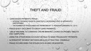 THEFT AND FRAUD
• CARD-BASED PAYMENTS FRAUD:
• INTERNET PAYMENT FRAUD IS CONSTANTLY INCREASING, AND IS, APPARENTLY,
UNSTOPPABLE
• THE NUMBER OF FRAUD CASESHAS INCREASED BY19 PERCENTCOMPARED TO 2013
• FRAUD ISNOT EXCLUSIVETO CREDIT CARD PAYMENTS
• USEOF MALWARE TO COMMAND ONLINE BANKING LOGINS VIA PHONES, TABLETS
AND COMPUTERS
• USING THE STOLEN BANK ACCOUNT DETAILS TO MAKE FRAUDULENT PAYMENTS
• ALTERNATIVE” PAYMENT METHODS AREALSO ATTRACTING CRIMINALS
• FRAUD OCCURS WHEN THE STOLEN DATA ISUSED OR MODIFIED.
 