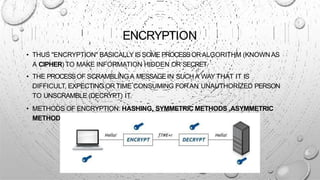 ENCRYPTION
• THUS "ENCRYPTION" BASICALLY IS SOME PROCESSORALGORITHM (KNOWN AS
A CIPHER) TO MAKE INFORMATION HIDDEN OR SECRET
• THE PROCESSOF SCRAMBLING A MESSAGEIN SUCHA WAY THAT IT IS
DIFFICULT, EXPECTING OR TIME CONSUMING FORAN UNAUTHORIZED PERSON
TO UNSCRAMBLE (DECRYPT) IT.
• METHODS OF ENCRYPTION: HASHING, SYMMETRIC METHODS ,ASYMMETRIC
METHODS
 