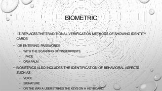 BIOMETRIC
• IT REPLACESTHE TRADITIONAL VERIFICATION METHODS OF SHOWING IDENTITY
CARDS
• OR ENTERING PASSWORDS
• WITH THE SCANNING OF FINGERPRINTS,
• FACE
• ORAPALM.
• BIOMETRICS ALSO INCLUDES THE IDENTIFICATION OF BEHAVIORAL ASPECTS
SUCH AS
• VOICE
• SIGNATURE
• OR THE WAYA USERSTRIKESTHE KEYSON A KEYBOARD.
 