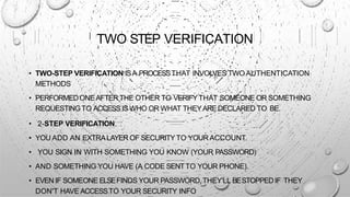 TWO STEP VERIFICATION
• TWO-STEP VERIFICATION ISA PROCESSTHAT INVOLVES TWO AUTHENTICATION
METHODS
• PERFORMEDONEAFTER THE OTHER TO VERIFYTHAT SOMEONE OR SOMETHING
REQUESTINGTO ACCESS IS WHO OR WHAT THEYAREDECLARED TO BE.
• 2-STEP VERIFICATION.
• YOU ADD AN EXTRALAYER OF SECURITYTO YOUR ACCOUNT.
• YOU SIGN IN WITH SOMETHING YOU KNOW (YOUR PASSWORD)
• AND SOMETHING YOU HAVE (A CODE SENTTO YOUR PHONE).
• EVEN IF SOMEONE ELSEFINDS YOUR PASSWORD,THEY'LL BESTOPPEDIF THEY
DON'T HAVE ACCESSTO YOUR SECURITY INFO
 