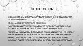INTRODUCTION
• E-COMMERCE CAN BECLEARLY DEFINED ASTHE BUYINGAND SELLING OF SER-
VICES OVERINTERNET.
• IT CAN ALSO BEREFERREDTO AS E-BUSINESS.
• WIKIPEDIA DESCRIBES MOBILE COMMERCEAS THE DELIVERY OF ELECTRONIC
COMMERCE CAPABILITIES DIRECTLY INTO THE CONSUMER’S HAND.
• THERE’SAN INCREASES IN E-COMMERCE AND ASA RESULTTHIS HAS LED TO A
LOT OF SECURITY ISSUES PARTICULARLY IN THE MOBILE COMMERCE ARENA.
• PEOPLEUSING THE INTERNET FOR COMMERCIAL TRANSACTIONS ALWAYS
REMAIN AT RISK OF THEIR CONFIDENTIAL INFORMATION (PASS, CREDIT CARD)
 