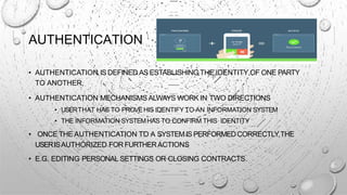 AUTHENTICATION
• AUTHENTICATION IS DEFINED AS ESTABLISHING THE IDENTITY OF ONE PARTY
TO ANOTHER.
• AUTHENTICATION MECHANISMS ALWAYS WORK IN TWO DIRECTIONS
• USERTHAT HAS TO PROVEHIS IDENTIFY TO AN INFORMATION SYSTEM
• THE INFORMATION SYSTEMHAS TO CONFIRM THIS IDENTITY
• ONCE THE AUTHENTICATION TO A SYSTEMIS PERFORMEDCORRECTLY,THE
USERISAUTHORIZED FOR FURTHERACTIONS
• E.G. EDITING PERSONAL SETTINGS OR CLOSING CONTRACTS.
 