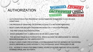 AUTHORIZATION
• AUTHORIZATION IS THE PROCESSOF GIVING SOMEONE PERMISSION TO DO OR HAVE
SOMETHING.
• THE PROCESSOF GRANTING OR DENYING ACCESSTO A NETWORK RESOURCE.
• MOST COMPUTER SECURITYSYSTEMSAREBASEDON A TWO-STEP PROCESS.
• THE FIRSTSTAGE ISAUTHENTICATION
• WHICH ENSURESTHAT A USERISWHO HE OR SHECLAIMS TO BE
• THE SECOND STAGEISAUTHORIZATION, WHICH ALLOWS THE USERACCESSTO VARIOUS
RESOURCESBASED ON THE USER'SIDENTITY.
• IN MULTI-USER COMPUTER SYSTEMS,A SYSTEMADMINISTRATOR DEFINESFOR THE SYSTEM
WHICH USERSAREALLOWED ACCESSTO THE SYSTEMAND WHAT PRIVILEGES OFUSE
• E.G.: ACCESSTO WHICH FILE DIRECTORIES, HOURS OFACCESS,AMOUNT OFALLOCATED
STORAGE SPACE,AND SO FORTH.
 