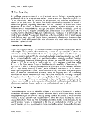 Security Issues In Mobile Payment
Prof. K. Adisesha, BE, M.Sc. M.Tech, NET Page 10
5.2 Cloud Computing
A cloud-based m-payment system is a type of proximity payment that stores payment credentials
(used to authenticate the payment transaction) on a remote server rather than at the mobile device.
To use this solution, both the consumer and the merchant must download the cloud-based
application and subscribe to the service. The physical mobile phone might not be needed to
complete the payment, depending on the exact solution. Consumers can access their account
information in the cloud via mobile devices. In addition, payment notification can be
communicated via email or SMS text messages once a cloud payment is completed. Despite the
benefits offered by cloud-based m-payment systems, some security issues remain unsolved. For
example, payment data and stored payment credentials in the cloud could be compromised if the
cloud server is attacked. Also, payment data should not be transmitted via SMS or email because
cloud platforms aren’t encrypted. Finally, data privacy remains a key concern for payment data
stored in the cloud, which could share this information with other businesses without the
consumer’s explicit approval.
5.3Encryption Technology
Elliptic curve cryptography (ECC) is an alternative approach to public-key cryptography. It relies
on the elliptic curve logarithm, which dramatically decreases the key size needed to achieve the
same level of security offered in conventional public key cryptographic schemes. This allows ECC
to provide similar security as RSA but using much smaller key sizes (approximately one-eighth of
the key size used by RSA), which in turn significantly reduces processing overhead. Therefore,
faster computations, lower power consumption and memory, and bandwidth savings are properties
offered by ECC that are useful for implementing encryption on resource-constrained mobile
devices. In the future, system designers should explore the possibility of incorporating ECC
algorithms in existing or new m-payment systems to reap many of the benefits of ECC in mobile
devices. Self-certified public-key schemes (where public-key authentication can be achieved
implicitly with signature verification) are an alternative security solution for m-payment systems
based on restricted communication scenarios, where an engaging party has connectivity
restrictions that prevent communication with a certification authority for validating a certificate
during a transaction. In those schemes, the user’s public key is derived from the signature of his or
her secret key along with his or her identity, and is signed by the system authority using the
system’s secret key. However, the expiration of this kind of certificate isn’t defined in all the
schemes proposed in the literature and is an open problem that still must be solved.
6. Conclusion
The aim of this paper is to focus on mobile payments to analyze the different factors as Negative
and Positive that impact adoption of mobile payments, and to introduce the mobile payment
emerging technologies and services. The key finding based on the analysis is while consumers
continue to express concern over using their mobile phone to conduct banking and financial
services transactions, it is a fear born more of perception than reality. There are threats, but the
security controls available to mitigate risk at this level are substantial and effective. However,
security practices will need to continue to evolve as more and more smart phones and technologies
 