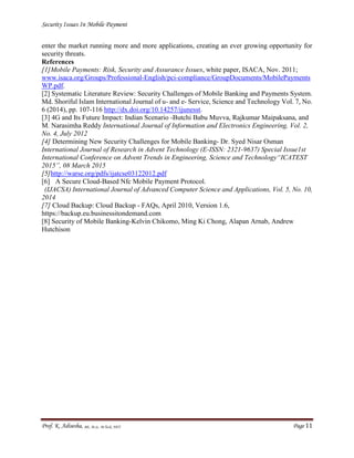 Security Issues In Mobile Payment
Prof. K. Adisesha, BE, M.Sc. M.Tech, NET Page 11
enter the market running more and more applications, creating an ever growing opportunity for
security threats.
References
[1]Mobile Payments: Risk, Security and Assurance Issues, white paper, ISACA, Nov. 2011;
www.isaca.org/Groups/Professional-English/pci-compliance/GroupDocuments/MobilePayments
WP.pdf.
[2] Systematic Literature Review: Security Challenges of Mobile Banking and Payments System.
Md. Shoriful Islam International Journal of u- and e- Service, Science and Technology Vol. 7, No.
6 (2014), pp. 107-116 http://dx.doi.org/10.14257/ijunesst.
[3] 4G and Its Future Impact: Indian Scenario -Butchi Babu Muvva, Rajkumar Maipaksana, and
M. Narasimha Reddy International Journal of Information and Electronics Engineering, Vol. 2,
No. 4, July 2012
[4] Determining New Security Challenges for Mobile Banking- Dr. Syed Nisar Osman
International Journal of Research in Advent Technology (E-ISSN: 2321-9637) Special Issue1st
International Conference on Advent Trends in Engineering, Science and Technology“ICATEST
2015”, 08 March 2015
[5]http://warse.org/pdfs/ijatcse03122012.pdf
[6] A Secure Cloud-Based Nfc Mobile Payment Protocol.
(IJACSA) International Journal of Advanced Computer Science and Applications, Vol. 5, No. 10,
2014
[7] Cloud Backup: Cloud Backup - FAQs, April 2010, Version 1.6,
https://backup.eu.businessitondemand.com
[8] Security of Mobile Banking-Kelvin Chikomo, Ming Ki Chong, Alapan Arnab, Andrew
Hutchison
 