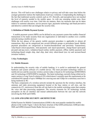 Security Issues In Mobile Payment
Prof. K. Adisesha, BE, M.Sc. M.Tech, NET Page 2
devices. This will lead to new challenges relative to privacy and will take some time before the
younger generation realizes the implications of privacy violations. Compounding the challenge is
the fact that traditional security controls such as AV, firewalls, and encryption have not reached
the level of maturity needed in the mobile space. As with any emerging market area, these
challenges will resolve over time. Until this are matures, there are measures that can be taken
relative to customer education, service process rigor, payments technology and fraud preventive
and detective controls that can mitigate the security risks.
2. Definition of Mobile Payment System
A mobile payment system (MPS) can be defined as any payment system that enables financial
transactions to be made securely from one organization or individual to another over a mobile
network (using a mobile device).
While the key phases of the generic mobile payment procedure is applicable to almost all
transactions, they can be categorized into several different groups or procedures based. Mobile
payment procedures are categorized as location-based(remote and proximity Transactions),
value-based (micro-payments, mini-payments and macro-payments), charge-based (post-paid,
pre-paid and pay-now), validation-based (online mobile payment, offline mobile payment) and
technology-based (single chip, dual chip, dual slot), token-based (eco in) and account-based
(wireless wallets). .
3. Key Technologies
3.1. Mobile Elements
In understanding the security risks of mobile banking, it is useful to understand the general
hardware and system software of a mobile device. The most prevalent technology relative to
mobile devices and the associate wireless carriers today is based on 2G technology (GSM/EDGE)
and 3G technology (UMTS/HSPA) standards. The latest technology currently being rolled out by
major carriers is Long Term Evolution (LTE) which doesn’t currently meet the requirements to be
considered 4G (speeds of up to 100Mbps for a moving user and 1Gbps for a stationary user) but is
being marketed as 4G.
The basic components of a wireless network include the spectrum for the wireless interface, the
antennas and radio processing equipment located at the base station or cell sites, and the
connectivity (T1, microwave) from the cell site back to the mobile switching center that contains
the voice and data processing equipment. The security elements for 3G technology include
encryption on the air interface and mutual authentication between the user and the network
(involving the HLR and USIM).
3.2. GSM AND GPRS SECURITY ARCHITECTURE
Global System for Mobile Communications (GSM) is the most popular standard for mobile
phones in the world. Figure 1 shows the basic structure of the GSM architecture; GSM provides
SMS and GPRS (General Packet Radio Service) services.
 