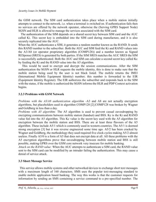 Security Issues In Mobile Payment
Prof. K. Adisesha, BE, M.Sc. M.Tech, NET Page 4
the GSM network. The SIM card authentication takes place when a mobile station initially
attempts to connect to the network, i.e. when a terminal is switched on. If authentication fails then
no services are offered by the network operator, otherwise the (Serving GPRS Support Node)
SGSN and HLR is allowed to manage the services associated with the SIM card.
The authentication of the SIM depends on a shared secret key between SIM card and the AUC
called Ki. This secret key is embedded into the SIM card during manufacture, and it is also
securely replicated into the AUC.
When the AUC authenticates a SIM, it generates a random number known as the RAND. It sends
this RAND number to the subscriber. Both the AUC and SIM feed the Ki and RAND values into
the A3/A8 (or operator proprietary algorithm (COMP128)) and a number known as Signed
RESponse (SRES) is generated by both parties. If the SIM SRES matches the AUC SRES the SIM
is successfully authenticated. Both the AUC and SIM can calculate a second secret key called Kc
by feeding the Ki and the RAND value into the A5 algorithm.
This would be used to encrypt and decrypt the session communications. After the SIM
authentication the SGSN or HLR requests the mobile identity, this is done to make sure that the
mobile station being used by the user is not black listed. The mobile returns the IMEI
(International Mobile Equipment Identity) number; this number is forwarded to the EIR
(Equipment Identity Register). The EIR authorizes the subscriber and responds back to the SIM
with the status, if the mobile is authorized the SGSN informs the HLR and PDP Context activation
begins.
3.2.3 Problems with GSM Network
Problems with the A3/A8 authentication algorithm -A3 and A8 are not actually encryption
algorithms, but placeholders used in algorithm COMP128 [2].COMP128 was broken by Wagner
and Goldberg in less than a day.
Problems with A5 algorithm: The A5 algorithm is used to prevent casual eavesdropping by
encrypting communications between mobile station (handset) and BSS. Kc is the Ki and RAND
value fed into the A5 algorithm. This Kc value is the secret key used with the A5 algorithm for
encryption between the mobile station and BSS. There are at least three flavours of the A5
algorithm. These include A5/1 which is commonly used in western countries. The A5/1 is deemed
strong encryption [3] but it was reverse engineered some time ago. A5/2 has been cracked by
Wagner and Goldberg, the methodology they used required five clock cycles making A5/2 almost
useless. Finally A5/0 is a form of A5 that does not encrypt data at all. All these problems with the
A5 encryption algorithms prove that eavesdropping between mobile station and BSS is still
possible, making GPRS over the GSM core network very insecure for mobile banking.
Attack on the RAND value: When the AUC attempts to authenticate a SIM card, the RAND value
sent to the SIM card can be modified by an intruder failing the authentication. This may cause a
denial of service attack.
3.3 Short Message Service
This service allows mobile systems and other networked devices to exchange short text messages
with a maximum length of 160 characters. SMS uses the popular text-messaging standard to
enable mobile application based banking. The way this works is that the customer requests for
information by sending an SMS containing a service command to a pre-specified number. The
 
