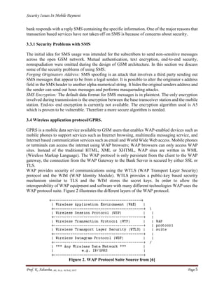 Security Issues In Mobile Payment
Prof. K. Adisesha, BE, M.Sc. M.Tech, NET Page 5
bank responds with a reply SMS containing the specific information. One of the major reasons that
transaction based services have not taken off on SMS is because of concerns about security.
3.3.1 Security Problems with SMS
The initial idea for SMS usage was intended for the subscribers to send non-sensitive messages
across the open GSM network. Mutual authentication, text encryption, end-to-end security,
nonrepudiation were omitted during the design of GSM architecture. In this section we discuss
some of the security problems of using SMS.
Forging Originators Address: SMS spoofing is an attack that involves a third party sending out
SMS messages that appear to be from a legal sender. It is possible to alter the originator s address
field in the SMS header to another alpha-numerical string. It hides the original senders address and
the sender can send out hoax messages and performs masquerading attacks.
SMS Encryption: The default data format for SMS messages is in plaintext. The only encryption
involved during transmission is the encryption between the base transceiver station and the mobile
station. End-to- end encryption is currently not available. The encryption algorithm used is A5
which is proven to be vulnerable. Therefore a more secure algorithm is needed.
3.4 Wireless application protocol/GPRS.
GPRS is a mobile data service available to GSM users that enables WAP-enabled devices such as
mobile phones to support services such as Internet browsing, multimedia messaging service, and
Internet based communication services such as email and World Wide Web access. Mobile phones
or terminals can access the internet using WAP browsers; WAP browsers can only access WAP
sites. Instead of the traditional HTML, XML or XHTML, WAP sites are written in WML
(Wireless Markup Language). The WAP protocol is only persistent from the client to the WAP
gateway, the connection from the WAP Gateway to the Bank Server is secured by either SSL or
TLS.
WAP provides security of communications using the WTLS (WAP Transport Layer Security)
protocol and the WIM (WAP Identity Module). WTLS provides a public-key based security
mechanism similar to TLS and the WIM stores the secret keys. In order to allow the
interoperability of WAP equipment and software with many different technologies WAP uses the
WAP protocol suite. Figure 2 illustrates the different layers of the WAP protocol.
Figure 2. WAP Protocol Suite Source from [6]
 