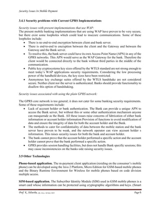 Security Issues In Mobile Payment
Prof. K. Adisesha, BE, M.Sc. M.Tech, NET Page 6
3.4.1 Security problems with Current GPRS Implementations
Security issues with present implementations that use WAP:
The present mobile banking implementations that are using WAP have proven to be very secure,
but there exist some loopholes which could lead to insecure communications. Some of these
loopholes include:
 There is no end-to-end encryption between client and bank server.
 There is end-to-end to encryption between the client and the Gateway and between the
Gateway and the Bank server.
 To resolve this, the bank server could have its own Access Point Name (APN) in any of the
GPRS networks. This APN would serve as the WAP Gateway for the bank. Therefore the
client would be connected directly to the bank without third parties in the middle of the
communication.
 Public key cryptosystems key sizes offered by the WTLS standard are not strong enough to
meet today’s WAP applications security requirements. Considering the low processing
power of the handheld devices, the key sizes have been restricted.
 Anonymous key exchange suites offered by the WTLS handshake are not considered
secure. Neither client nor the server is authenticated. Banks should provide functionality to
disallow this option of handshaking.
Security issues associated with using the plain GPRS network:
The GPRS core network is too general; it does not cater for some banking security requirements.
Some of these requirements include:
 Lack of account holder or bank authentication. The Bank can provide a unique APN to
access the Bank server, but without this or some other authentication mechanism anyone
can masquerade as the Bank. All these issues raise concerns of fabrication of either bank
information or account holder information Provision of functions to avoid modification of
data and ensure the integrity of data for both the account holder and the Bank.
 The methods to cater for confidentiality of data between the mobile station and the bank
server have proven to be weak, and the network operator can view account holder s
information. This raises security issues for both the bank and account holder.
 The bank cannot prove that the account holder performed a specific action and the account
holder cannot prove that the bank performed a specific action.
 GPRS provides session handling facilities, but does not handle Bank specific sessions; this
may cause inconsistencies on the banks side raising security issues.
3.5 Other Technologies
Phone-based application. The m-payment client application (residing on the consumer’s mobile
phone) can be developed using the Java 2 Platform, Micro Edition for GSM-based mobile phones
and the Binary Runtime Environment for Wireless for mobile phones based on code division
multiple access.
SIM-based application. The Subscriber Identity Module (SIM) used in GSM mobile phones is a
smart card whose information can be protected using cryptographic algorithms and keys. (Smart
 