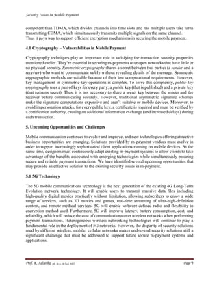 Security Issues In Mobile Payment
Prof. K. Adisesha, BE, M.Sc. M.Tech, NET Page 9
competent than TDMA, which divides channels into time slots and has multiple users take turns
transmitting CDMA, which simultaneously transmits multiple signals on the same channel.
Thus it pays way to support efficient encryption mechanisms in securing the mobile payment.
4.1 Cryptography – Vulnerabilities in Mobile Payment
Cryptography techniques play an important role in satisfying the transaction security properties
mentioned earlier. They’re essential in securing m-payments over open networks that have little or
no physical security. Symmetric cryptography shares a secret between two parties (a sender and a
receiver) who want to communicate safely without revealing details of the message. Symmetric
cryptographic methods are suitable because of their low computational requirements. However,
key management in symmetric-key operations is complex. To solve this complexity, public-key
cryptography uses a pair of keys for every party: a public key (that is published) and a private key
(that remains secret). Thus, it is not necessary to share a secret key between the sender and the
receiver before communicating securely. However, traditional asymmetric signature schemes
make the signature computations expensive and aren’t suitable or mobile devices. Moreover, to
avoid impersonation attacks, for every public key, a certificate is required and must be verified by
a certification authority, causing an additional information exchange (and increased delays) during
each transaction.
5. Upcoming Opportunities and Challenges
Mobile communication continues to evolve and improve, and new technologies offering attractive
business opportunities are emerging. Solutions provided by m-payment vendors must evolve in
order to support increasingly sophisticated client applications running on mobile devices. At the
same time, designers must continuously adapt existing m-payment systems to allow clients to take
advantage of the benefits associated with emerging technologies while simultaneously ensuring
secure and reliable payment transactions. We have identified several upcoming opportunities that
may provide an effective solution to the existing security issues in m-payment.
5.1 5G Technology
The 5G mobile communications technology is the next generation of the existing 4G Long-Term
Evolution network technology. It will enable users to transmit massive data files including
high-quality digital movies practically without limitation, allowing subscribers to enjoy a wide
range of services, such as 3D movies and games, real-time streaming of ultra-high-definition
content, and remote medical services. 5G will enable software-defined radio and flexibility in
encryption method used. Furthermore, 5G will improve latency, battery consumption, cost, and
reliability, which will reduce the cost of communications over wireless networks when performing
payment transactions. Heterogeneous wireless networking technologies will continue to play a
fundamental role in the deployment of 5G networks. However, the disparity of security solutions
used by different wireless, mobile, cellular networks makes end-to-end security solutions still a
significant challenge that must be addressed to support future secure m-payment systems and
applications.
 