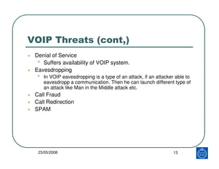 VOIP Threats (cont,)
 Denial of Service
  • Suffers availability of VOIP system.
 Eavesdropping
  •   In VOIP eavesdropping is a type of an attack, if an attacker able to
      eavesdropp a communication. Then he can launch different type of
      an attack like Man in the Middle attack etc.
 Call Fraud
 Call Redirection
 SPAM




  23/05/2008                                                     13
 