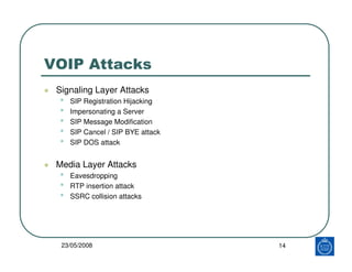 VOIP Attacks
 Signaling Layer Attacks
 •   SIP Registration Hijacking
 •   Impersonating a Server
 •   SIP Message Modification
 •   SIP Cancel / SIP BYE attack
 •   SIP DOS attack


 Media Layer Attacks
 •   Eavesdropping
 •   RTP insertion attack
 •   SSRC collision attacks




  23/05/2008                       14
 