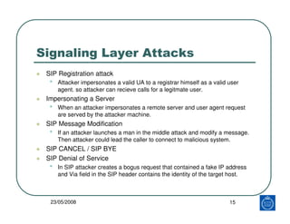 Signaling Layer Attacks
 SIP Registration attack
  •   Attacker impersonates a valid UA to a registrar himself as a valid user
      agent. so attacker can recieve calls for a legitmate user.
 Impersonating a Server
  •   When an attacker impersonates a remote server and user agent request
      are served by the attacker machine.
 SIP Message Modification
  •   If an attacker launches a man in the middle attack and modify a message.
      Then attacker could lead the caller to connect to malicious system.
 SIP CANCEL / SIP BYE
 SIP Denial of Service
  •   In SIP attacker creates a bogus request that contained a fake IP address
      and Via field in the SIP header contains the identity of the target host.



  23/05/2008                                                             15
 