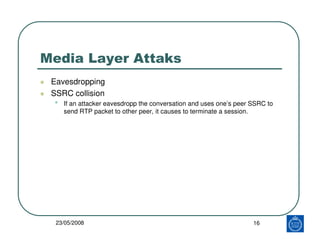 Media Layer Attaks
 Eavesdropping
 SSRC collision
 •   If an attacker eavesdropp the conversation and uses one’s peer SSRC to
     send RTP packet to other peer, it causes to terminate a session.




  23/05/2008                                                        16
 