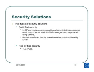 Security Solutions
 Two types of security solutions
  •   End-toEnd security
       •   In SIP end points can ensure end-to-end security to those messages
           which proxy does not read, like SDP messages could be protected
           using S/MIME.
       •   Media is transferred directly, so end-to-end security is achieved by
           SRTP.


  •   Hop-by-hop security
       •   TLS, IPSec.




  23/05/2008                                                            17
 