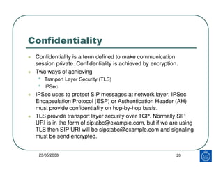 Confidentiality
 Confidentiality is a term defined to make communication
 session private. Confidentiality is achieved by encryption.
 Two ways of achieving
  •   Tranport Layer Security (TLS)
  •   IPSec
 IPSec uses to protect SIP messages at network layer. IPSec
 Encapsulation Protocol (ESP) or Authentication Header (AH)
 must provide confidentiality on hop-by-hop basis.
 TLS provide transport layer security over TCP. Normally SIP
 URI is in the form of sip:abc@example.com, but if we are using
 TLS then SIP URI will be sips:abc@example.com and signaling
 must be send encrypted.


  23/05/2008                                               20
 