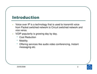 Introduction
 Voice over IP is a technology that is used to transmitt voice
 from Packet switched network to Circuit swtiched network and
 vice versa.
 VOIP popularity is growing day by day.
   • Cost Reduction
   • Mobility
   • Offering services like audio video conferencing, Instant
     messaging etc.




  23/05/2008                                             3
 
