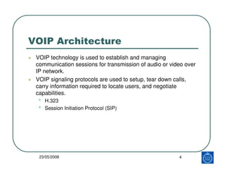 VOIP Architecture
 VOIP technology is used to establish and managing
 communication sessions for transmission of audio or video over
 IP network.
 VOIP signaling protocols are used to setup, tear down calls,
 carry information required to locate users, and negotiate
 capabilities.
 •   H.323
 •   Session Initiation Protocol (SIP)




  23/05/2008                                            4
 