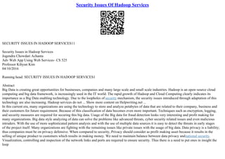 Security Issues Of Hadoop Services
SECURITY ISSUES IN HADOOP SERVICES11
Security Issues in Hadoop Services
Jogendra Chowdari Achanta
Adv Web App Using Web Services– CS 525
Professor Kihyun Kim
04/10/2016
Running head: SECURITY ISSUES IN HADOOP SERVICES1
Abstract
Big Data is creating great opportunities for businesses, companies and many large scale and small scale industries. Hadoop is an open–source cloud
computing and big data framework, is increasingly used in the IT world. The rapid growth of Hadoop and Cloud Computing clearly indicates its
importance as a Big Data enabling technology. Due to the loopholes of security mechanism, the security issues introduced through adaptation of this
technology are also increasing. Hadoop services do not ... Show more content on Helpwriting.net ...
In this current era, many organizations are using the technology to store and analyze petabytes of data that are related to their company, business and
their customers for future requirement. Because of this classification of data becomes even more important. Techniques such as encryption, logging,
and security measures are required for securing this big data. Usage of the Big data for fraud detection looks very interesting and profit making for
many organizations. Big data style analyzing of data can solve the problems like advanced threats, cyber security related issues and even malicious
intruders. With the use of more sophisticated pattern analysis and with the use of multiple data sources it is easy to detect the threats in early stages
of the project itself. Many organizations are fighting with the remaining issues like private issues with the usage of big data. Data privacy is a liability;
thus companies must be on privacy defensive. When compared to security, Privacy should consider as profit making asset because it results in the
selling of unique product to customers which results in making money. We need to maintain balance between data privacy andnational security.
Visualization, controlling and inspection of the network links and ports are required to ensure security. Thus there is a need to put ones in insight the
loop
 