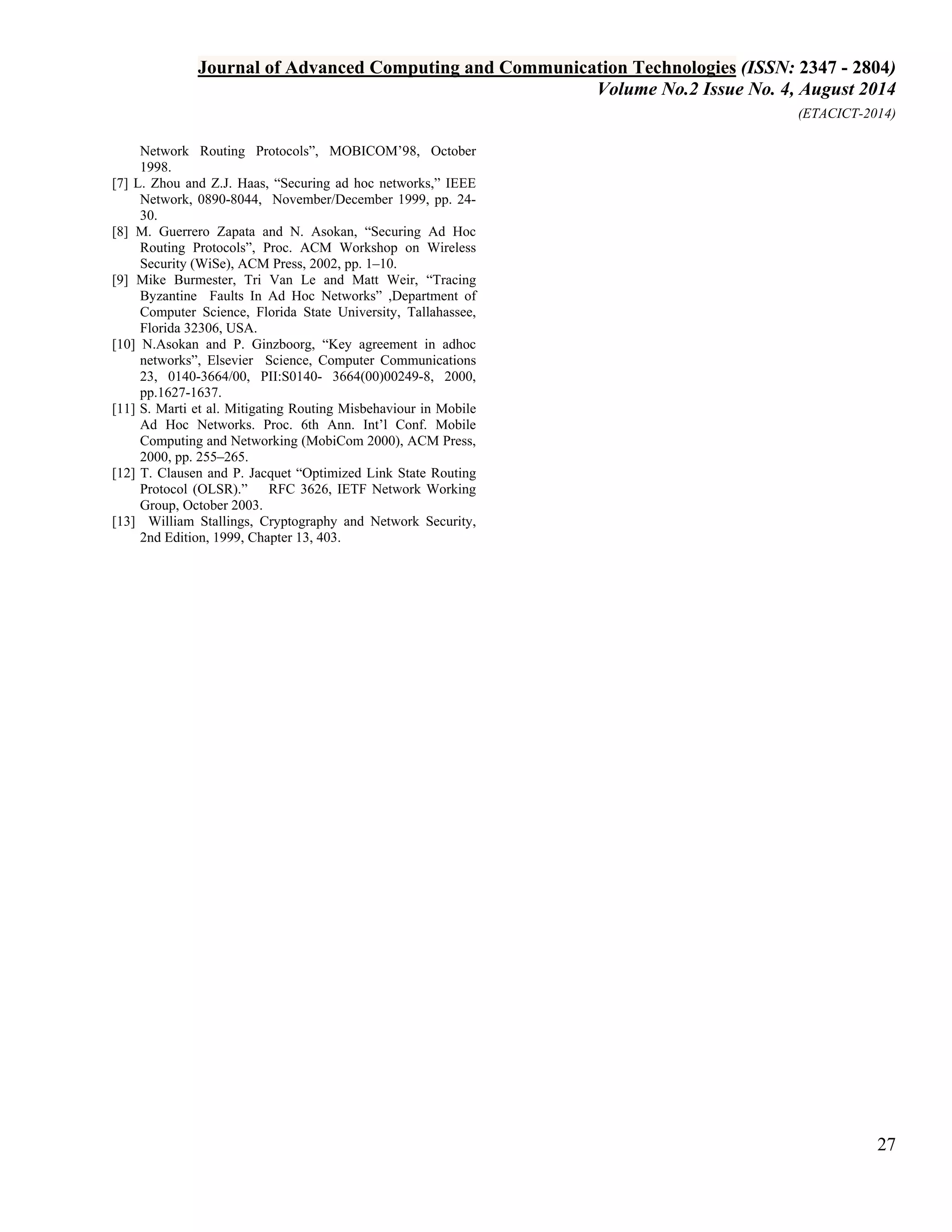 Journal of Advanced Computing and Communication Technologies (ISSN: 2347 - 2804) 
Volume No.2 Issue No. 4, August 2014 
(ETACICT-2014) 
27 
Network Routing Protocols”, MOBICOM’98, October 1998. [7] L. Zhou and Z.J. Haas, “Securing ad hoc networks,” IEEE Network, 0890-8044, November/December 1999, pp. 24- 30. [8] M. Guerrero Zapata and N. Asokan, “Securing Ad Hoc Routing Protocols”, Proc. ACM Workshop on Wireless Security (WiSe), ACM Press, 2002, pp. 1–10. [9] Mike Burmester, Tri Van Le and Matt Weir, “Tracing Byzantine Faults In Ad Hoc Networks” ,Department of Computer Science, Florida State University, Tallahassee, Florida 32306, USA. [10] N.Asokan and P. Ginzboorg, “Key agreement in adhoc networks”, Elsevier Science, Computer Communications 23, 0140-3664/00, PII:S0140- 3664(00)00249-8, 2000, pp.1627-1637. [11] S. Marti et al. Mitigating Routing Misbehaviour in Mobile Ad Hoc Networks. Proc. 6th Ann. Int’l Conf. Mobile Computing and Networking (MobiCom 2000), ACM Press, 2000, pp. 255–265. [12] T. Clausen and P. Jacquet “Optimized Link State Routing Protocol (OLSR).” RFC 3626, IETF Network Working Group, October 2003. [13] William Stallings, Cryptography and Network Security, 2nd Edition, 1999, Chapter 13, 403. 