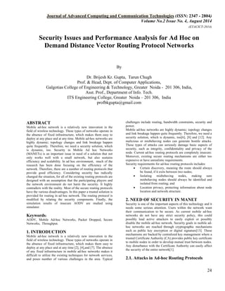 Journal of Advanced Computing and Communication Technologies (ISSN: 2347 - 2804) 
Volume No.2 Issue No. 4, August 2014 
(ETACICT-2014) 
24 
Security Issues and Performance Analysis for Ad Hoc on Demand Distance Vector Routing Protocol Networks By Dr. Brijesh Kr. Gupta, Tarun Chugh Prof. & Head, Dept. of Computer Applications, Galgotias College of Engineering & Technology, Greater Noida - 201 306, India, Asst. Prof., Department of Info. Tech. ITS Engineering College, Greater Noida – 201 306, India profbkgupta@gmail.com 
ABSTRACT Mobile ad-hoc network is a relatively new innovation in the field of wireless technology. These types of networks operate in the absence of fixed infrastructure, which makes them easy to deploy at any place and at any time. Mobile ad-hoc networks are highly dynamic; topology changes and link breakage happen quite frequently. Therefore, we need a security solution, which is dynamic, too. Security in Mobile Ad hoc Networks (MANETs) is an important issue in need of a solution that not only works well with a small network, but also sustains efficiency and scalability. In ad hoc environment, much of the research has been done focusing on the efficiency of the network. Therefore, there are a number of routing protocols that provide good efficiency. Considering security has radically changed the situation, for all of the existing routing protocols are designed with an assumption that the participating players and the network environment do not harm the security. It highly contradicts with the reality. Most of the secure routing protocols have the various disadvantages. In this paper a trusted solution is provided for routing in ad hoc network. The routing protocol is modified by relating the security components. Finally, the simulation results of insecure AODV are studied using simulator. Keywords: AODV, Mobile Ad-hoc Networks, Packet Dropped, Secure Networks, Throughput. 1. INTRODUCTION 
Mobile ad-hoc network is a relatively new innovation in the field of wireless technology. These types of networks operate in the absence of fixed infrastructure, which makes them easy to deploy at any place and at any time [2], [4],and [7]. The absence of any fixed infrastructure in mobile ad-hoc networks makes it difficult to utilize the existing techniques for network services, and poses number of various challenges in the area. Typical challenges include routing, bandwidth constraints, security and power. 
Mobile ad-hoc networks are highly dynamic; topology changes and link breakage happen quite frequently. Therefore, we need a security solution, which is dynamic, too[6], [8] and [12]. Any malicious or misbehaving nodes can generate hostile attacks. These types of attacks can seriously damage basic aspects of security, such as integrity, confidentiality and privacy of the node. Current ad-hoc routing protocols are completely insecure. Moreover, existing secure routing mechanisms are either too expensive or have unrealistic requirements. Security requirements for ad-hoc routing protocols includes: 
• Certain discovery, meaning the route should always be found, if it exits between two nodes; 
• Isolating misbehaving nodes, making sure misbehaving nodes should always be identified and isolated from routing; and 
• Location privacy, protecting information about node location and network structure. 
2. NEED OF SECURITY IN MANET Security is one of the important aspects of this technology and it needs some serious attention. Users within the network want their communication to be secure. As current mobile ad-hoc networks do not have any strict security policy, this could possibly lead active attackers to easily exploit or possibly disable the mobile ad-hoc network. Security goals in mobile ad- hoc networks are reached through cryptographic mechanisms such as public key encryption or digital signature[13]. These mechanisms are backed by centralized key management where a trusted Certificate Authority (CA) provides public key certificate to mobile nodes in order to develop mutual trust between nodes. Any disturbance with the Certificate Authority can easily affect the security of the entire network[1]. 2.1. Attacks in Ad-hoc Routing Protocols  