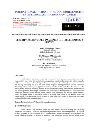International Journal of Advanced Research in Engineering and Technology (IJARET), ISSN
0976 – 6480(Print), ISSN 0976 – 6499(Online) Volume 4, Issue 3, April (2013), © IAEME
217
SECURITY ISSUES VS USER AWARENESS IN MOBILE DEVICES: A
SURVEY
Khaja Mizbahuddin Quadry,
Research scholar,
JNTUK, Kakinada, A.P, India
Dr. Mohammed Misbahuddin,
Senior Technical Officer,
C-DAC, Electronic city, Bangalore
Dr.A.Govardhan,
Professor of CSE Dept and Director of Evaluation,
JNTU, Hyderabad, A.P., India
ABSTRACT
Mobile devices help modern man stay connected. Mobile phones come handy to serve this
purpose; they use a radio link available in a geographical area, to make and receive telephonic calls,
without compromising on the mobility. In the most recent years, the mobile phones are not just meant
for making calls; they are used for many more purposes. Their penetration rate has increased
drastically with a wide range of applications coming into the market every day. The latest ones, the
Smart phones, serve an increasing number of activities besides storing sensitive data. This has made
the mobile phones a prime target for attacks. The users lose all the important data besides losing a
handsome amount with the loss of mobile phones; even messaging has become highly insecure.
Hence this paper intends to discuss the results of a survey made online on the possible attacks on
mobile devices. The paper also throws light on the case studies of a variety of attacks that have been
registered in the world of mobile phones.
Keywords: Security issues, Vulnerabilities, attacks, malware
1. INTRODUCTION
Mobile phones, [1] otherwise called the cell phones, facilitate making and receiving
telephonic calls through a radio link available in a geographical area, while being mobile. The cellular
network provided by a mobile phone service provider in any area allows the cell phone access to the
public telephone network. In addition to telephony, text messaging, mailing, internet access, short
INTERNATIONAL JOURNAL OF ADVANCED RESEARCH IN
ENGINEERING AND TECHNOLOGY (IJARET)
ISSN 0976 - 6480 (Print)
ISSN 0976 - 6499 (Online)
Volume 4, Issue 3, April 2013, pp. 217-225
© IAEME: www.iaeme.com/ijaret.asp
Journal Impact Factor (2013): 5.8376 (Calculated by GISI)
www.jifactor.com
IJARET
© I A E M E
 