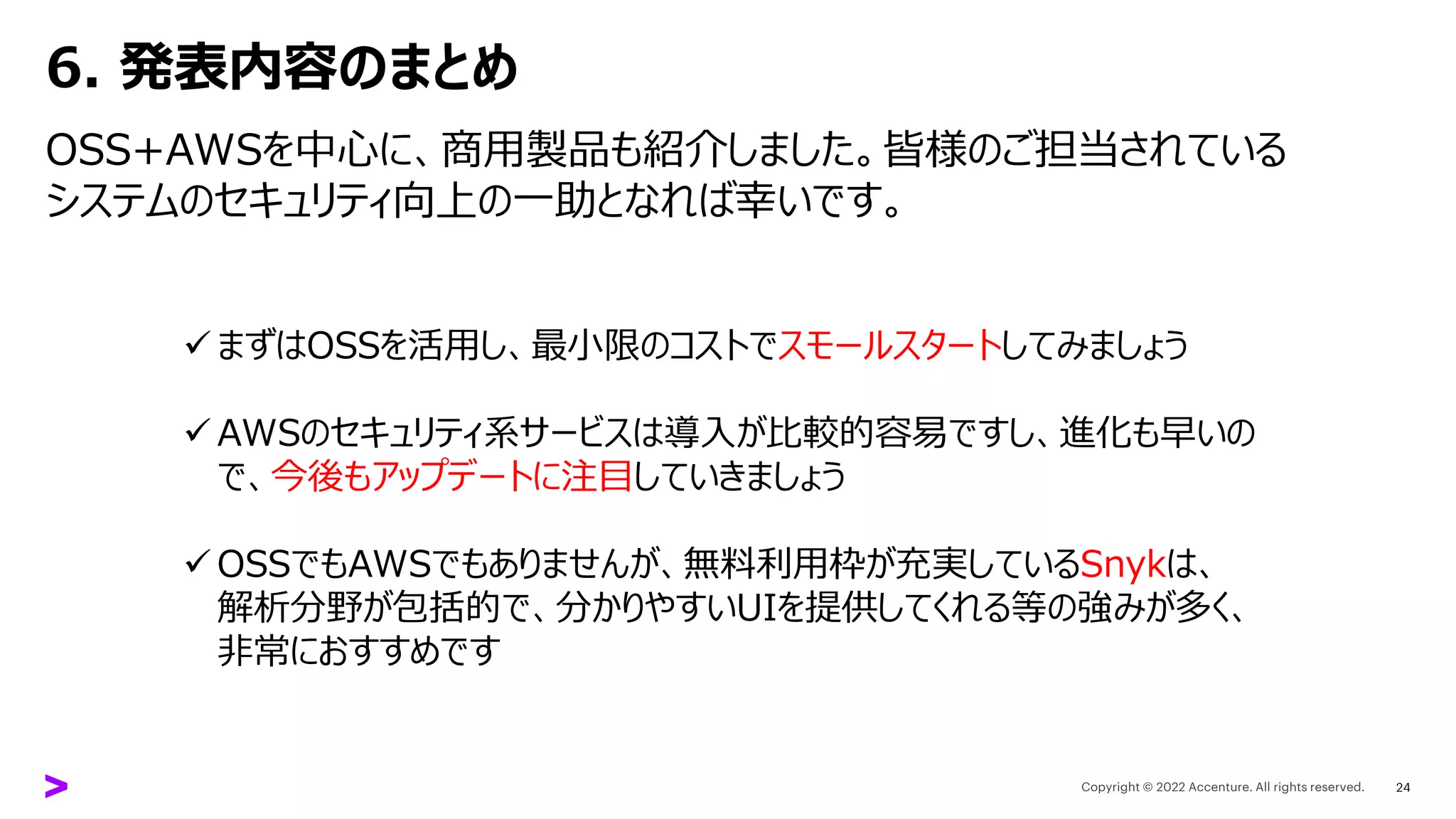 6. 発表内容のまとめ
OSS+AWSを中心に、商用製品も紹介しました。皆様のご担当されている
システムのセキュリティ向上の一助となれば幸いです。
24
✓ まずはOSSを活用し、最小限のコストでスモールスタートしてみましょう
✓ AWSのセキュリティ系サービスは導入が比較的容易ですし、進化も早いの
で、今後もアップデートに注目していきましょう
✓ OSSでもAWSでもありませんが、無料利用枠が充実しているSnykは、
解析分野が包括的で、分かりやすいUIを提供してくれる等の強みが多く、
非常におすすめです
 