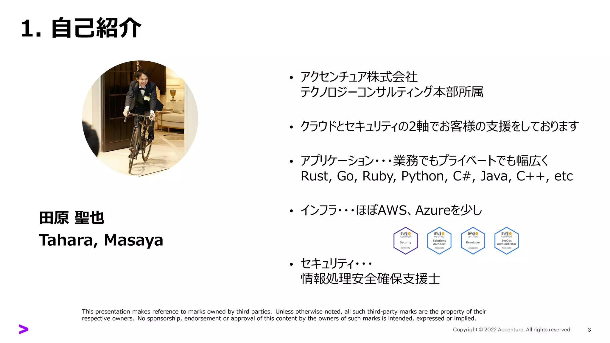 1. 自己紹介
田原 聖也
Tahara, Masaya
• アクセンチュア株式会社
テクノロジーコンサルティング本部所属
• クラウドとセキュリティの2軸でお客様の支援をしております
• アプリケーション・・・業務でもプライベートでも幅広く
Rust, Go, Ruby, Python, C#, Java, C++, etc
• インフラ・・・ほぼAWS、Azureを少し
• セキュリティ・・・
情報処理安全確保支援士
3
This presentation makes reference to marks owned by third parties. Unless otherwise noted, all such third-party marks are the property of their
respective owners. No sponsorship, endorsement or approval of this content by the owners of such marks is intended, expressed or implied.
 